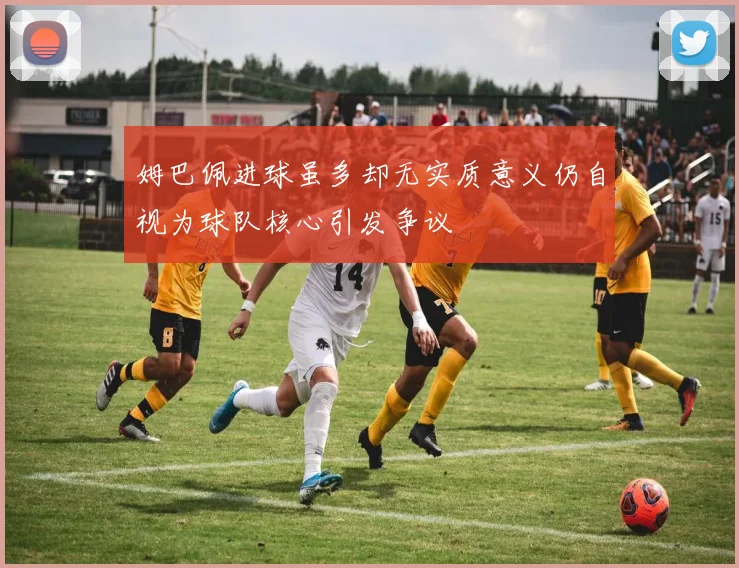 姆巴佩进球虽多却无实质意义仍自视为球队核心引发争议