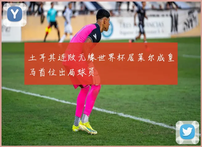 土耳其连败无缘世界杯居莱尔成皇马首位出局球员