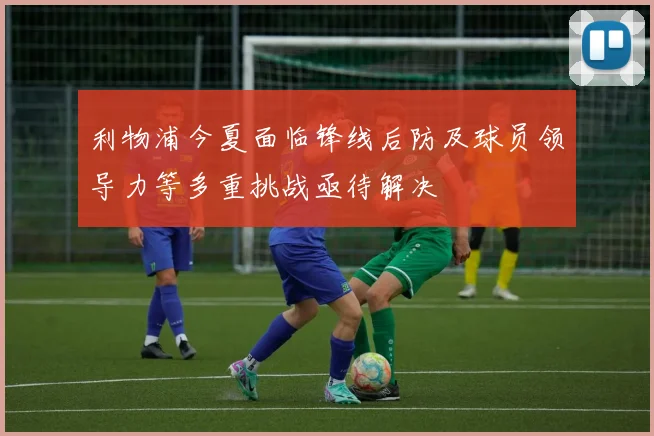 利物浦今夏面临锋线后防及球员领导力等多重挑战亟待解决