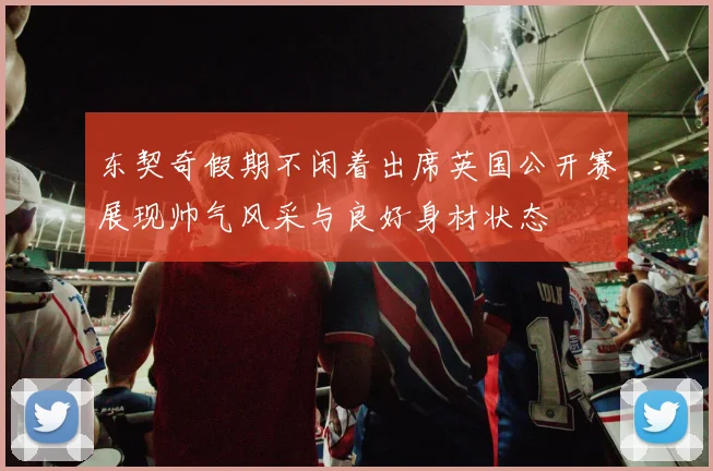 东契奇假期不闲着出席英国公开赛展现帅气风采与良好身材状态