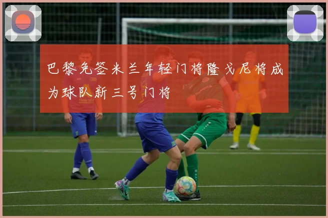 巴黎免签米兰年轻门将隆戈尼将成为球队新三号门将