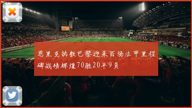 恩里克执教巴黎迎来百场法甲里程碑战绩辉煌70胜20平9负
