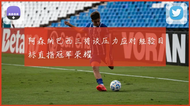 阿森纳巴西三将谈压力应对经验目标直指冠军荣耀