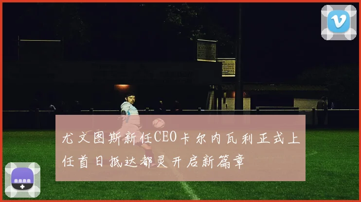 尤文图斯新任CEO卡尔内瓦利正式上任首日抵达都灵开启新篇章