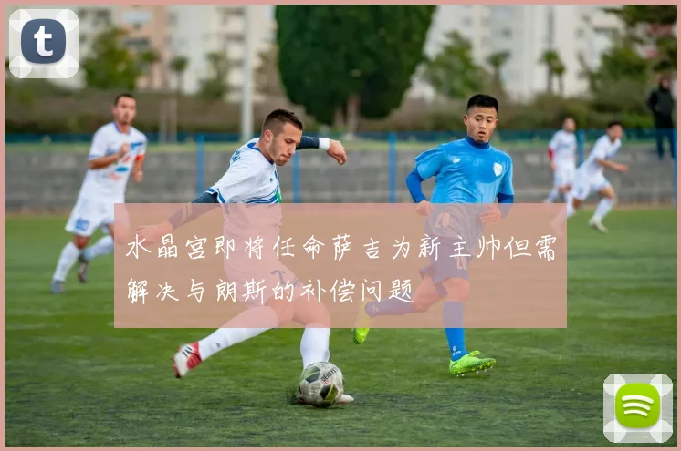 水晶宫即将任命萨吉为新主帅但需解决与朗斯的补偿问题