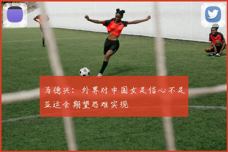 马德兴：外界对中国女足信心不足亚运会期望恐难实现
