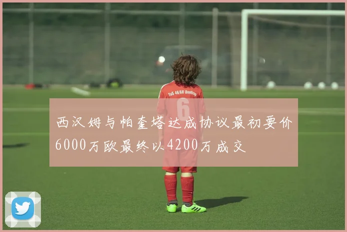 西汉姆与帕奎塔达成协议最初要价6000万欧最终以4200万成交