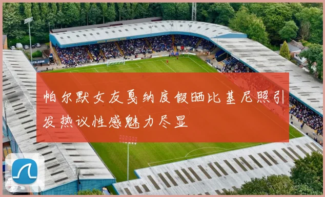 帕尔默女友戛纳度假晒比基尼照引发热议性感魅力尽显