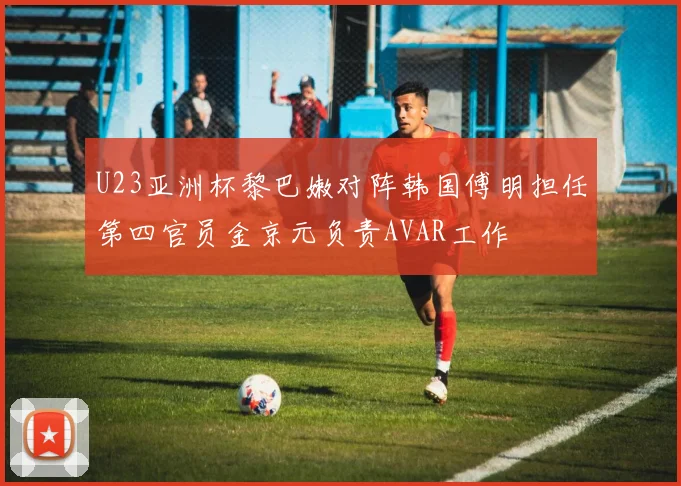U23亚洲杯黎巴嫩对阵韩国傅明担任第四官员金京元负责AVAR工作