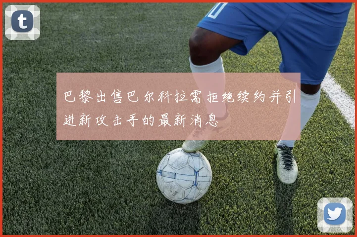 巴黎出售巴尔科拉需拒绝续约并引进新攻击手的最新消息