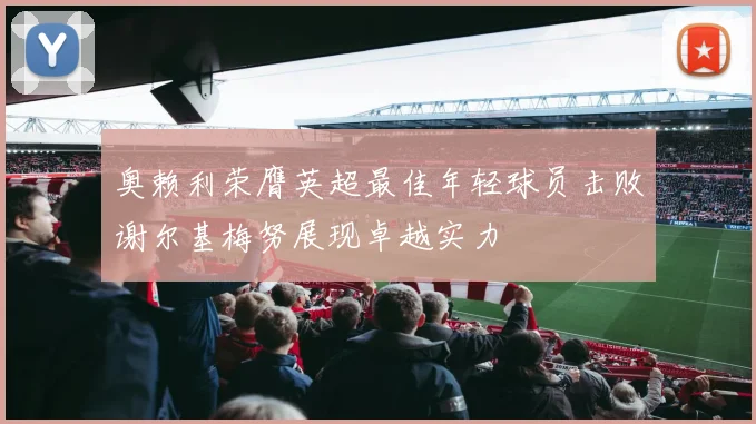 奥赖利荣膺英超最佳年轻球员击败谢尔基梅努展现卓越实力