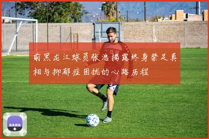 前黑龙江球员张浩揭露终身禁足真相与抑郁症困扰的心路历程