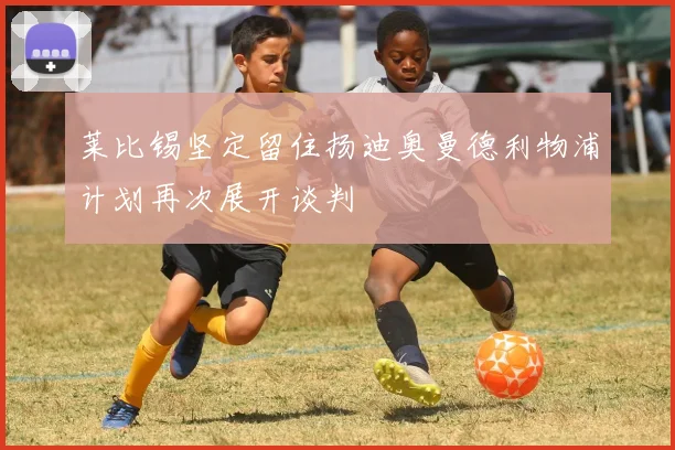 莱比锡坚定留住扬迪奥曼德利物浦计划再次展开谈判