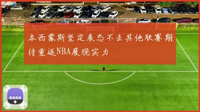 本西蒙斯坚定表态不去其他联赛期待重返NBA展现实力