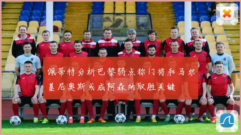 佩蒂特分析巴黎弱点称门将和马尔基尼奥斯或成阿森纳取胜关键