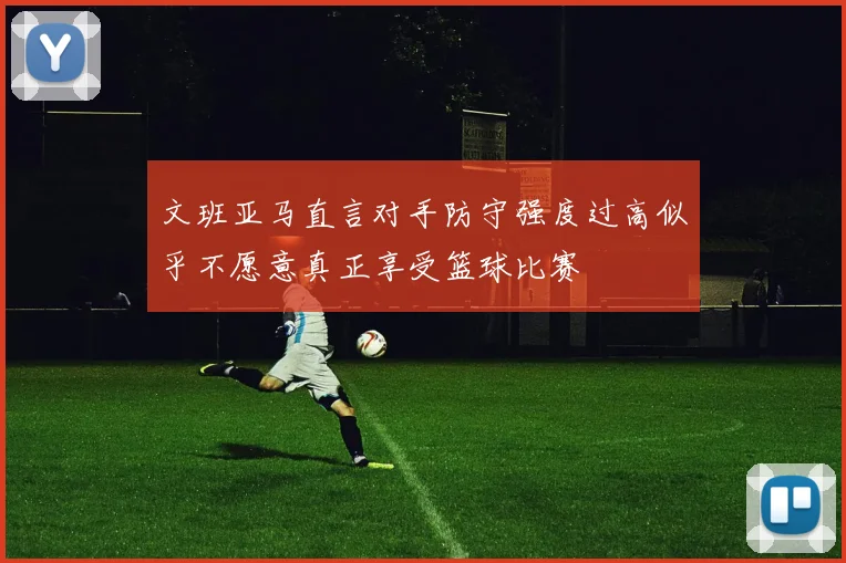 文班亚马直言对手防守强度过高似乎不愿意真正享受篮球比赛