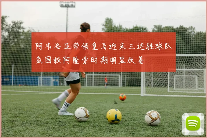 阿韦洛亚带领皇马迎来三连胜球队氛围较阿隆索时期明显改善