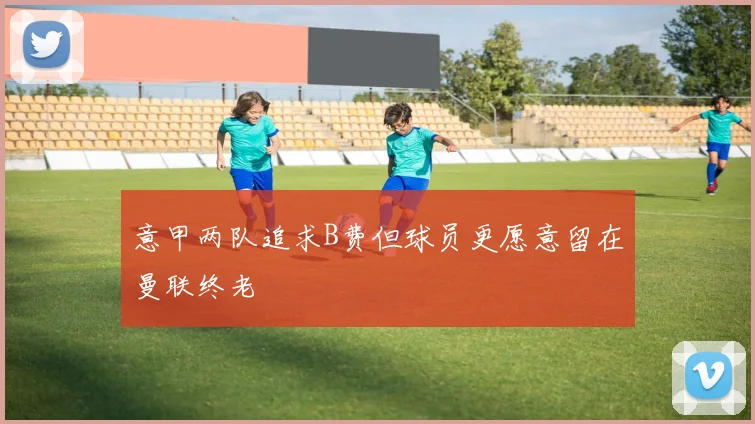 意甲两队追求B费但球员更愿意留在曼联终老