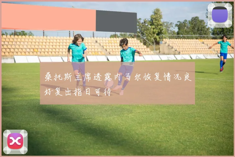 桑托斯主席透露内马尔恢复情况良好复出指日可待