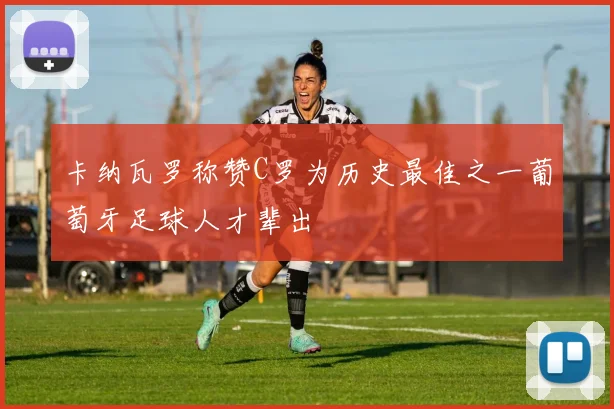 卡纳瓦罗称赞C罗为历史最佳之一葡萄牙足球人才辈出