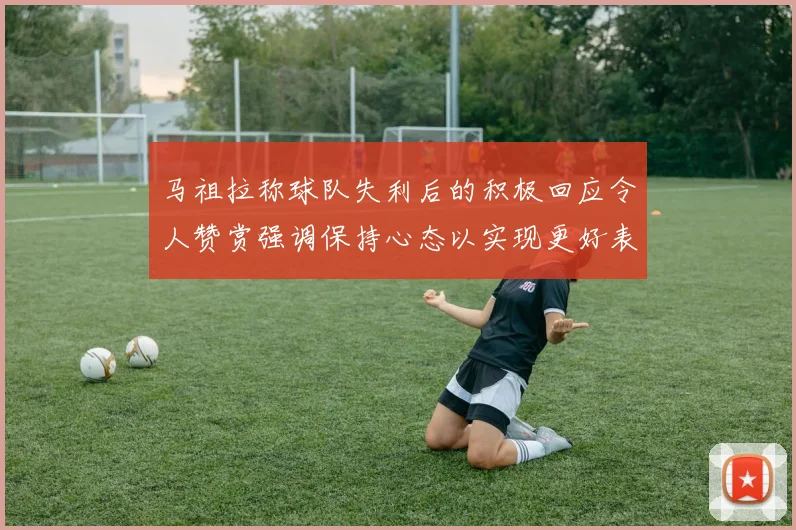 马祖拉称球队失利后的积极回应令人赞赏强调保持心态以实现更好表现