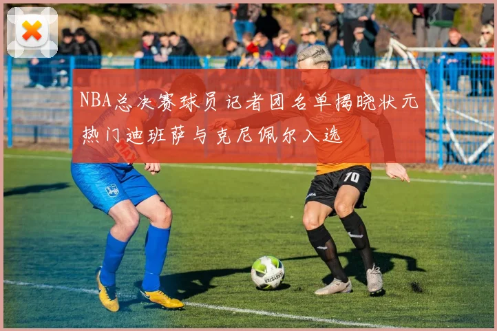 NBA总决赛球员记者团名单揭晓状元热门迪班萨与克尼佩尔入选