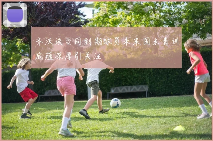 齐沃谈合同到期球员未来国米青训底蕴深厚引关注