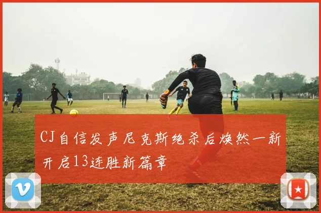 CJ自信发声尼克斯绝杀后焕然一新开启13连胜新篇章