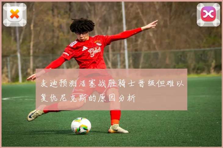 麦迪预测活塞战胜骑士晋级但难以复仇尼克斯的原因分析