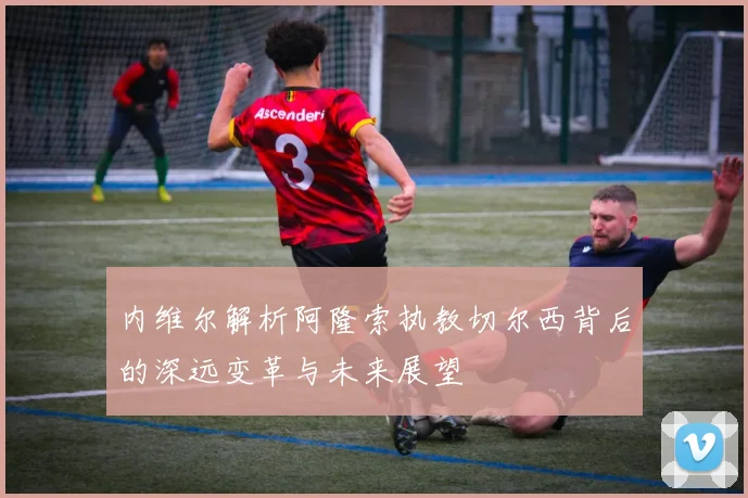 内维尔解析阿隆索执教切尔西背后的深远变革与未来展望