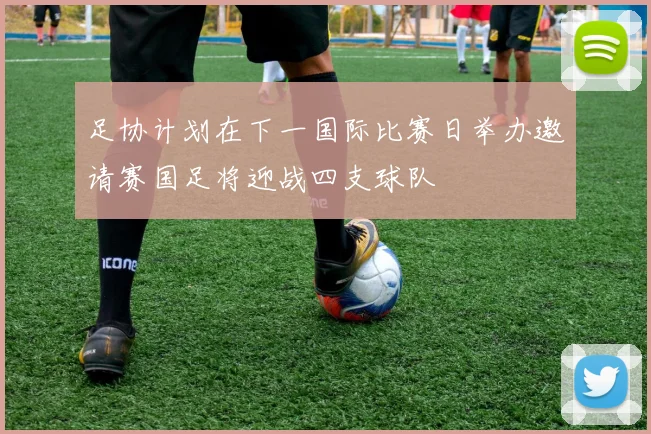 足协计划在下一国际比赛日举办邀请赛国足将迎战四支球队