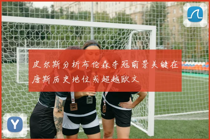 皮尔斯分析布伦森夺冠前景关键在唐斯历史地位或超越欧文